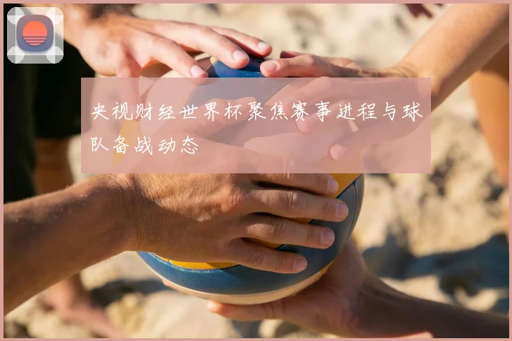 央视财经世界杯聚焦赛事进程与球队备战动态