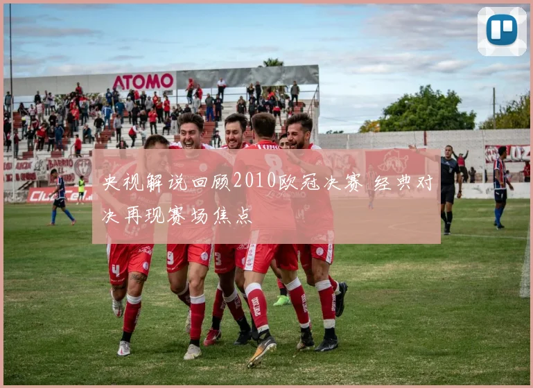 央视解说回顾2010欧冠决赛 经典对决再现赛场焦点