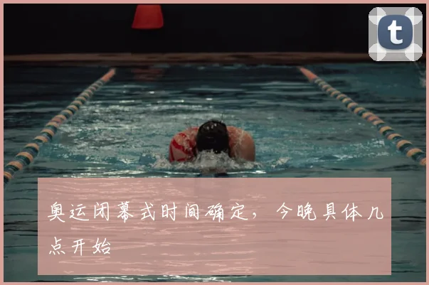 奥运闭幕式时间确定,今晚具体几点开始