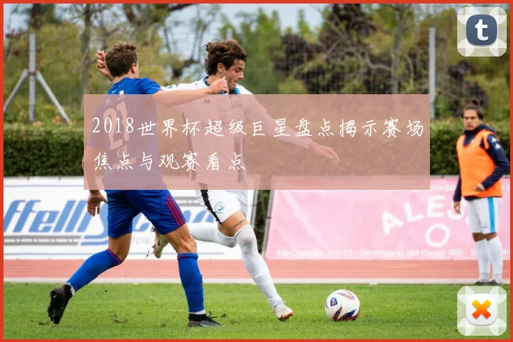 2018世界杯超级巨星盘点揭示赛场焦点与观赛看点