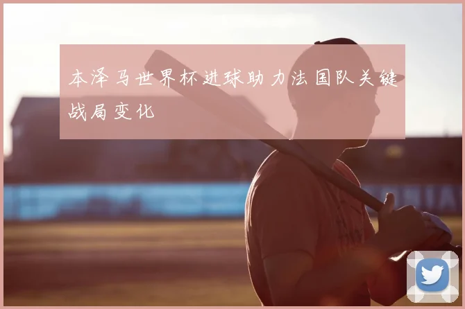 本泽马世界杯进球助力法国队关键战局变化