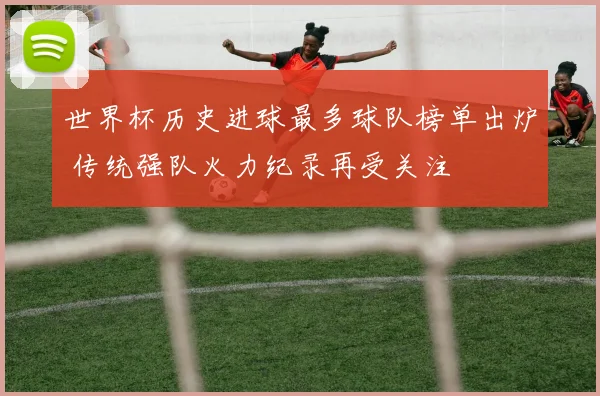 世界杯历史进球最多球队榜单出炉 传统强队火力纪录再受关注