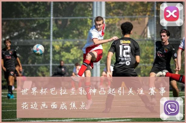 世界杯巴拉圭乳神凸起引关注 赛事花边画面成焦点