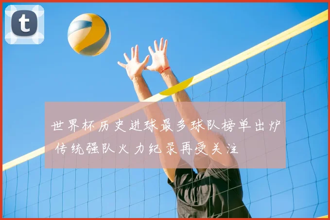 世界杯历史进球最多球队榜单出炉 传统强队火力纪录再受关注