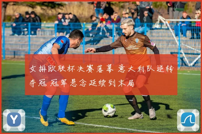 女排欧联杯决赛落幕 意大利队逆转夺冠 冠军悬念延续到末局