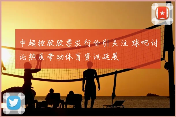 中超控股股票发行价引关注 球吧讨论热度带动体育资讯延展