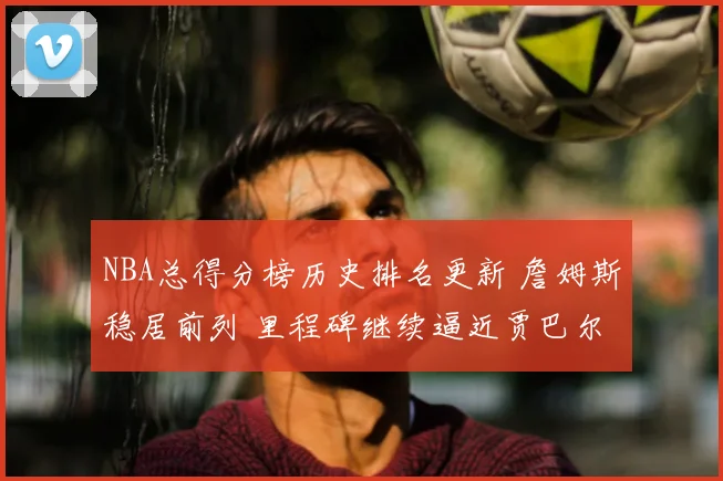 NBA总得分榜历史排名更新 詹姆斯稳居前列 里程碑继续逼近贾巴尔
