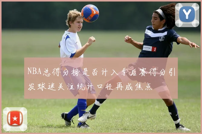 NBA总得分榜是否计入季后赛得分引发球迷关注统计口径再成焦点