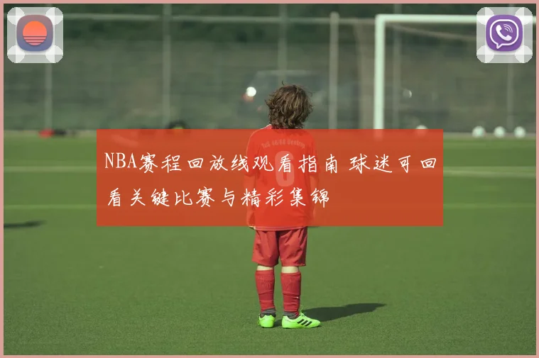 NBA赛程回放线观看指南 球迷可回看关键比赛与精彩集锦
