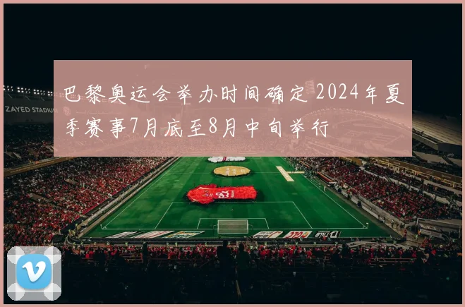 巴黎奥运会举办时间确定 2024年夏季赛事7月底至8月中旬举行