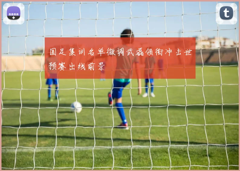 国足集训名单微调武磊领衔冲击世预赛出线前景