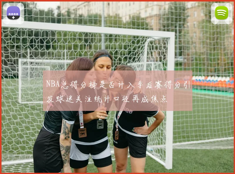 NBA总得分榜是否计入季后赛得分引发球迷关注统计口径再成焦点