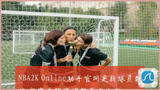 NBA2K Online助手官网更新球员数据 新赛季阵容调整要点公布
