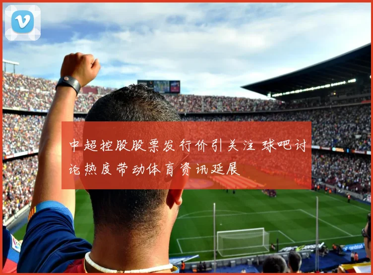 中超控股股票发行价引关注 球吧讨论热度带动体育资讯延展