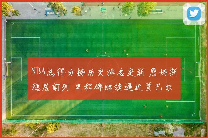 NBA总得分榜历史排名更新 詹姆斯稳居前列 里程碑继续逼近贾巴尔